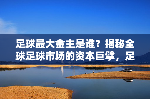 足球最大金主是谁?揭秘全球足球市场的资本巨擘,足球最大金主是谁?揭秘全球足球市场的资本巨擘