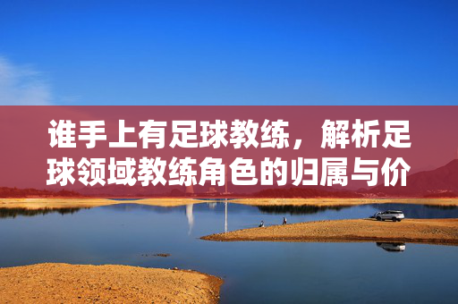 谁手上有足球教练，解析足球领域教练角色的归属与价值，谁手上有足球教练？解析足球领域教练角色的归属与价值
