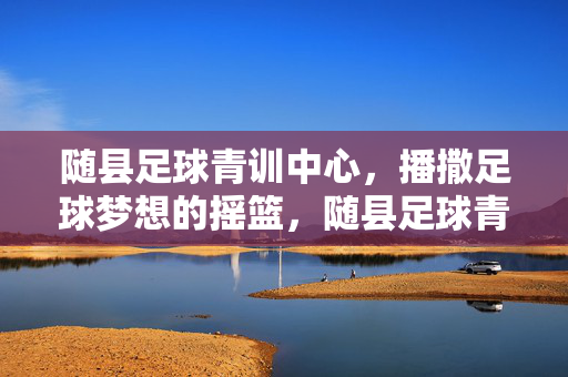 随县足球青训中心，播撒足球梦想的摇篮，随县足球青训中心，播撒足球梦想的摇篮