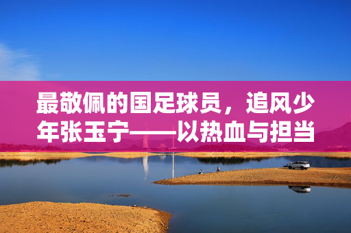 最敬佩的国足球员,追风少年张玉宁——以热血与担当,在绿茵场上为国足的未来注入青春力量