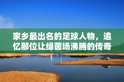家乡最出名的足球人物，追忆那位让绿茵场沸腾的传奇，家乡足球传奇，追忆那位让绿茵场沸腾的传奇人物