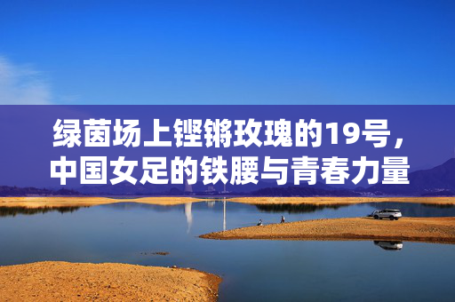 绿茵场上铿锵玫瑰的19号，中国女足的铁腰与青春力量，绿茵玫瑰19号，中国女足铁腰的青春力量