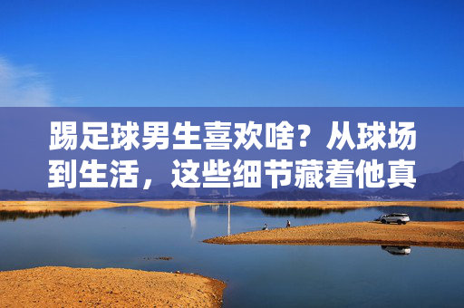 踢足球男生喜欢啥？从球场到生活，这些细节藏着他真正的热爱，踢足球男生喜欢啥？从球场到生活，这些细节藏着他真正的热爱