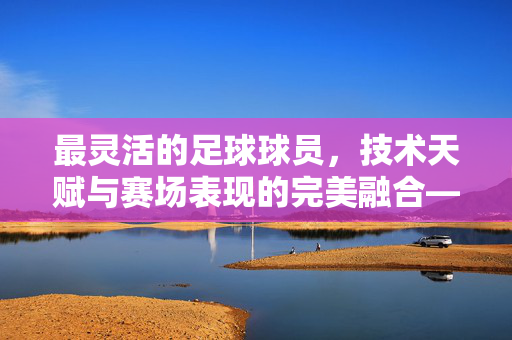 最灵活的足球球员，技术天赋与赛场表现的完美融合——以内马尔、梅西等为代表的分析，最灵活的足球球员，技术天赋与赛场表现的完美融合——以内马尔、梅西等为代表的分析
