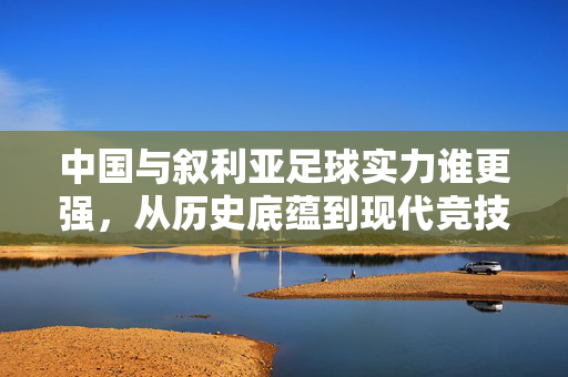 中国与叙利亚足球实力谁更强,从历史底蕴到现代竞技的深度对比,中国与叙利亚足球实力,历史底蕴至现代竞技的深度对比
