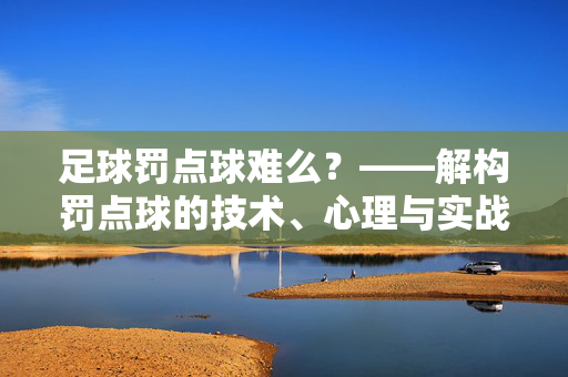足球罚点球难么?——解构罚点球的技术、心理与实战策略,足球罚点球难么?——解构罚点球的技术、心理与实战策略