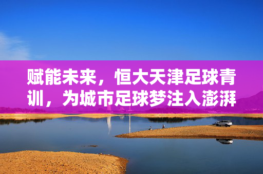 赋能未来，恒大天津足球青训，为城市足球梦注入澎湃动力，赋能未来，恒大天津足球青训，为城市足球梦注入澎湃动力