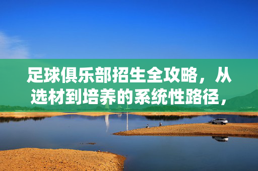 足球俱乐部招生全攻略，从选材到培养的系统性路径，足球俱乐部招生全攻略，从选材到培养的系统性路径