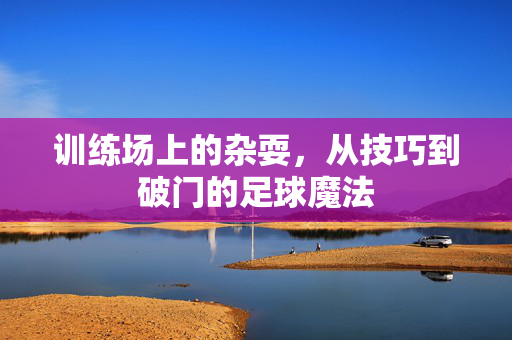 训练场上的杂耍，从技巧到破门的足球魔法