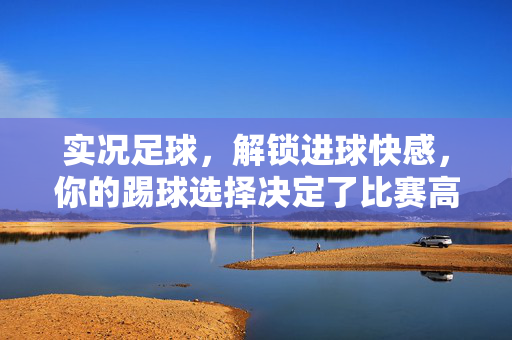 实况足球，解锁进球快感，你的踢球选择决定了比赛高度——配对最佳踢球指南，实况足球，解锁进球快感，踢球选择决定比赛高度——最佳踢球指南