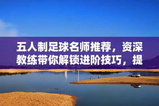 五人制足球名师推荐，资深教练带你解锁进阶技巧，提升团队竞技力，五人制足球名师推荐，资深教练带你解锁进阶技巧，提升团队竞技力