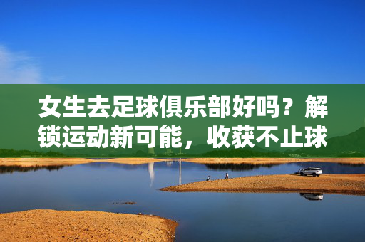 女生去足球俱乐部好吗？解锁运动新可能，收获不止球技的精彩，女生去足球俱乐部好吗？解锁运动新可能，收获不止球技的精彩
