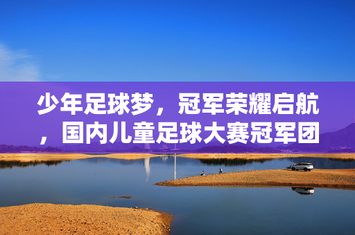 少年足球梦，冠军荣耀启航，国内儿童足球大赛冠军团队风采与成长故事，少年足球梦，冠军荣耀启航，国内儿童足球大赛冠军团队风采与成长故事