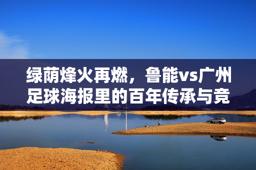 绿荫烽火再燃，鲁能vs广州足球海报里的百年传承与竞技激情，绿荫烽火再燃，鲁能vs广州足球海报里的百年传承与竞技激情