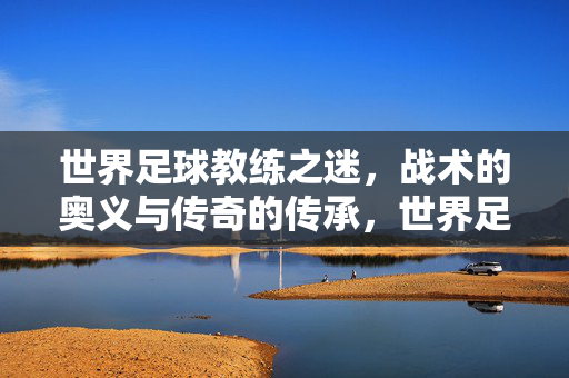 世界足球教练之迷，战术的奥义与传奇的传承，世界足球教练之迷，战术的奥义与传奇的传承