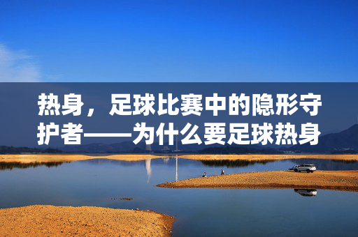 热身，足球比赛中的隐形守护者——为什么要足球热身呢？热身，足球比赛中的隐形守护者——为什么要足球热身呢？