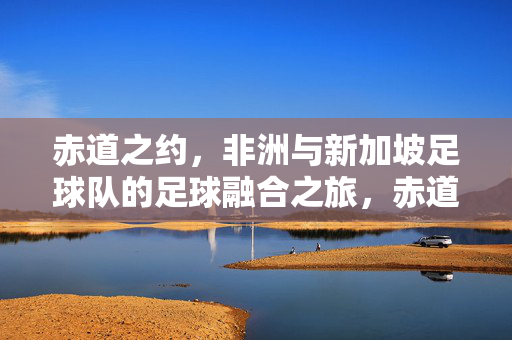 赤道之约,非洲与新加坡足球队的足球融合之旅,赤道之约,非洲与新加坡足球队的足球融合之旅