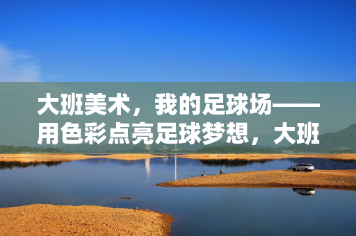 大班美术,我的足球场——用色彩点亮足球梦想,大班美术,我的足球场——用色彩点亮足球梦想