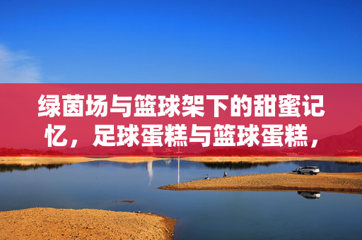 绿茵场与篮球架下的甜蜜记忆，足球蛋糕与篮球蛋糕，为运动灵魂定制专属甜点，绿茵场与篮球架下的甜蜜记忆，足球蛋糕与篮球蛋糕，为运动灵魂定制专属甜点