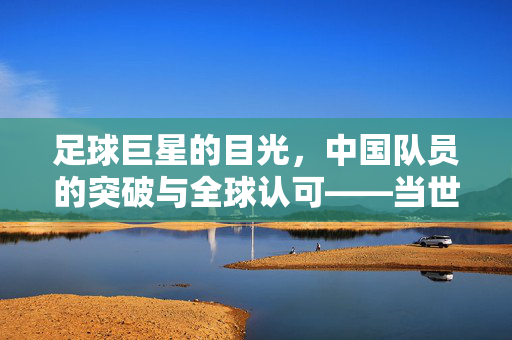 足球巨星的目光，中国队员的突破与全球认可——当世界顶级球员为中国球员点赞时，足球的边界被重新定义，足球巨星的目光与点赞，中国球员突破与全球认可的边界重塑