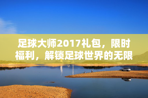 足球大师2017礼包，限时福利，解锁足球世界的无限可能，足球大师2017礼包限时福利，解锁足球世界的无限可能