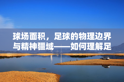 球场面积,足球的物理边界与精神疆域——如何理解足球场尺寸背后的深层含义,球场面积,足球的物理边界与精神疆域——如何理解足球场尺寸背后的深层含义