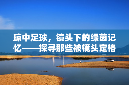 琼中足球,镜头下的绿茵记忆——探寻那些被镜头定格的琼中足球拍摄地标,琼中足球,镜头下的绿茵记忆——探寻那些被镜头定格的琼中足球拍摄地标
