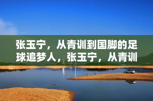张玉宁,从青训到国脚的足球追梦人,张玉宁,从青训到国脚的足球追梦人