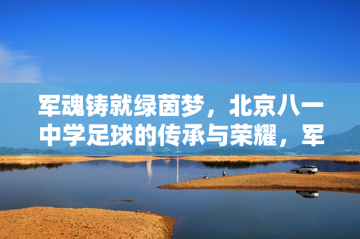 军魂铸就绿茵梦，北京八一中学足球的传承与荣耀，军魂铸就绿茵梦，北京八一中学足球的传承与荣耀