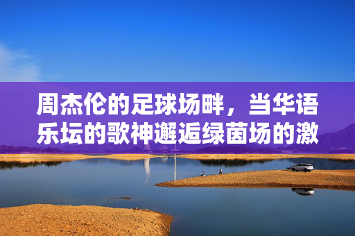 周杰伦的足球场畔，当华语乐坛的歌神邂逅绿茵场的激情，周杰伦的足球场畔，当华语乐坛的歌神邂逅绿茵场的激情