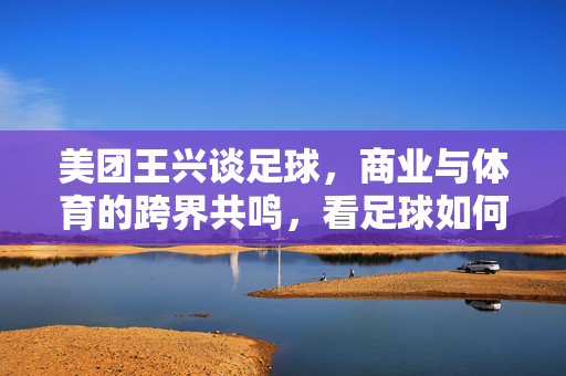 美团王兴谈足球，商业与体育的跨界共鸣，看足球如何连接人与世界