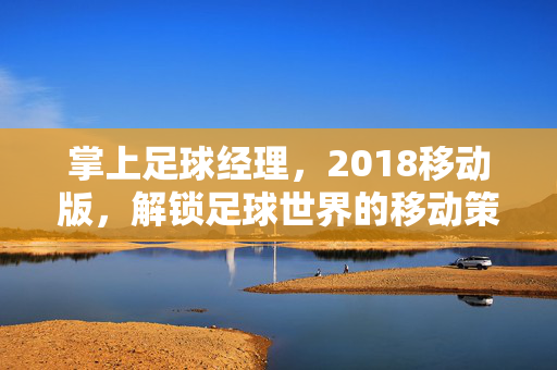 掌上足球经理，2018移动版，解锁足球世界的移动策略新体验，掌上足球经理2018移动版，解锁足球世界的移动策略新体验