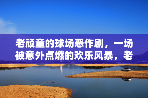 老顽童的球场恶作剧，一场被意外点燃的欢乐风暴，老顽童的球场恶作剧，一场被意外点燃的欢乐风暴