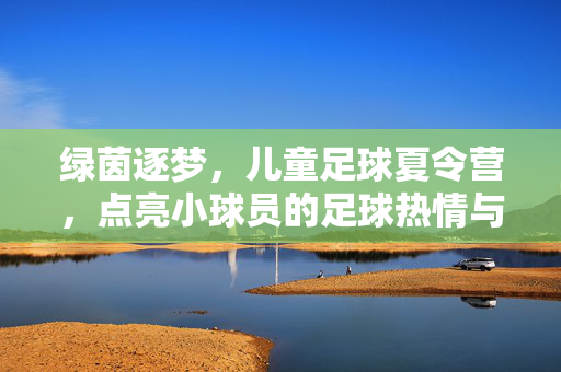 绿茵逐梦，儿童足球夏令营，点亮小球员的足球热情与成长足迹，绿茵逐梦，儿童足球夏令营点亮小球员的足球热情与成长足迹