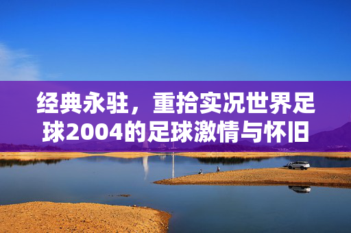 经典永驻，重拾实况世界足球2004的足球激情与怀旧情怀，经典永驻，重拾实况世界足球2004的足球激情与怀旧情怀