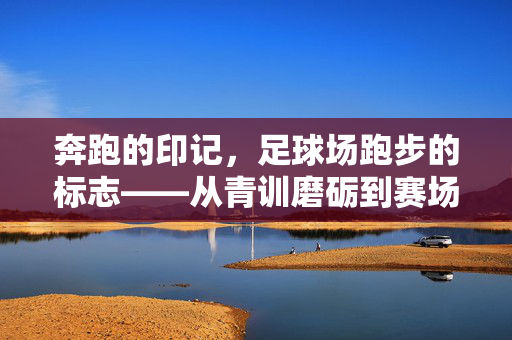 奔跑的印记，足球场跑步的标志——从青训磨砺到赛场拼搏的精神图腾，奔跑的印记，足球场跑步的标志——从青训磨砺到赛场拼搏的精神图腾