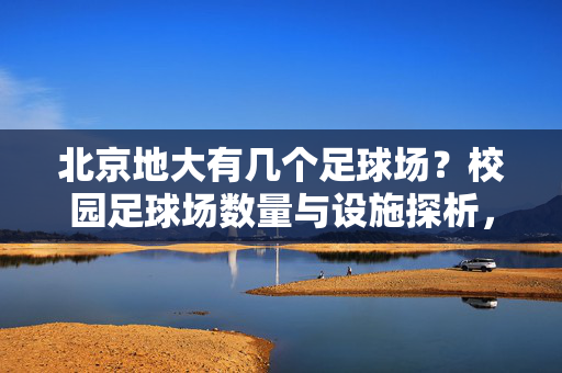 北京地大有几个足球场？校园足球场数量与设施探析，北京地大有几个足球场？校园足球场数量与设施探析