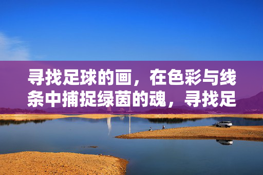 寻找足球的画，在色彩与线条中捕捉绿茵的魂，寻找足球的画，在色彩与线条中捕捉绿茵的魂