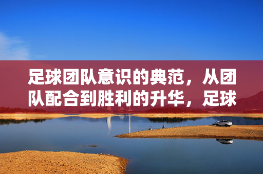 足球团队意识的典范，从团队配合到胜利的升华，足球团队意识的典范，从团队配合到胜利的升华