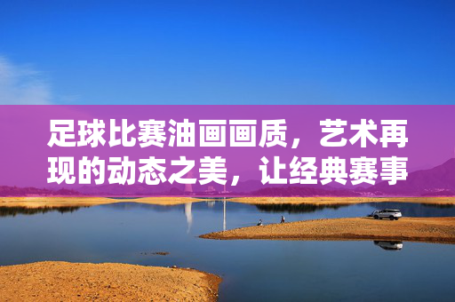 足球比赛油画画质，艺术再现的动态之美，让经典赛事活在画中