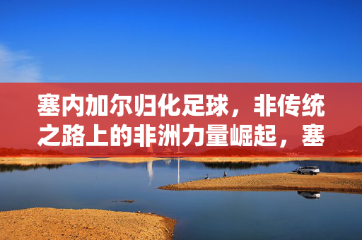塞内加尔归化足球，非传统之路上的非洲力量崛起，塞内加尔归化足球，非传统之路上的非洲力量崛起