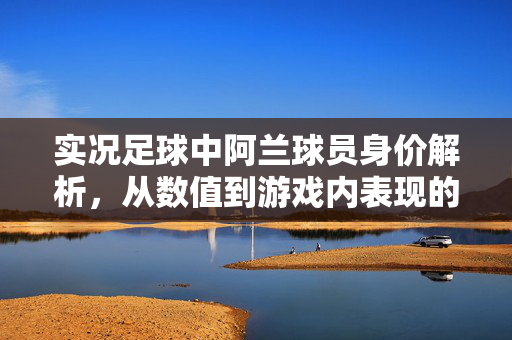 实况足球中阿兰球员身价解析,从数值到游戏内表现的深度分析,实况足球阿兰球员身价解析,从数值到游戏内表现的深度分析