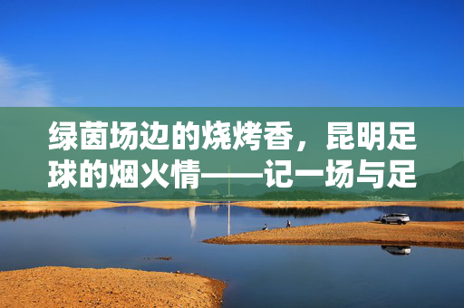 绿茵场边的烧烤香，昆明足球的烟火情——记一场与足球赛同频的烧烤狂欢