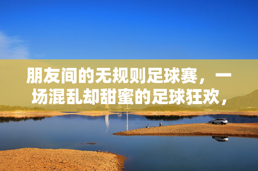 朋友间的无规则足球赛，一场混乱却甜蜜的足球狂欢，朋友间的无规则足球赛，一场混乱却甜蜜的足球狂欢