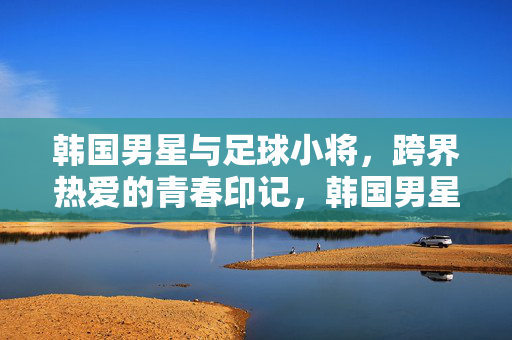韩国男星与足球小将，跨界热爱的青春印记，韩国男星与足球小将，跨界热爱的青春印记