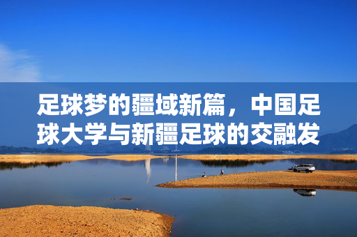 足球梦的疆域新篇，中国足球大学与新疆足球的交融发展，足球梦的疆域新篇，中国足球大学与新疆足球的交融发展