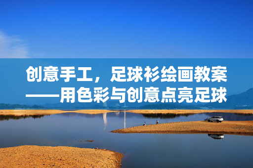 创意手工，足球衫绘画教案——用色彩与创意点亮足球文化，创意手工足球衫绘画教案，用色彩与创意点亮足球文化