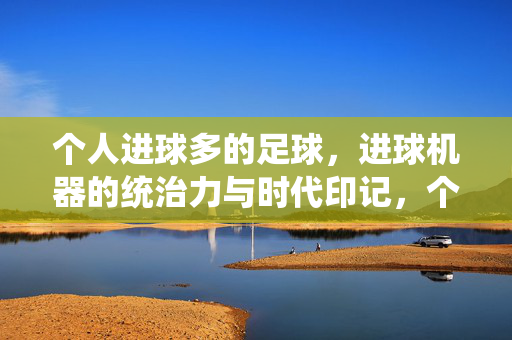 个人进球多的足球，进球机器的统治力与时代印记，个人进球多的足球，进球机器的统治力与时代印记
