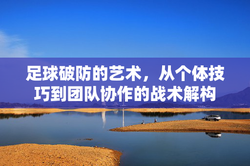 足球破防的艺术，从个体技巧到团队协作的战术解构