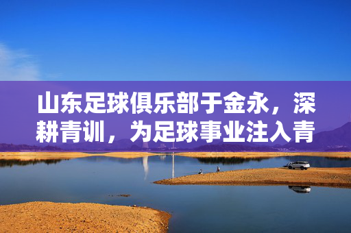 山东足球俱乐部于金永，深耕青训，为足球事业注入青春力量